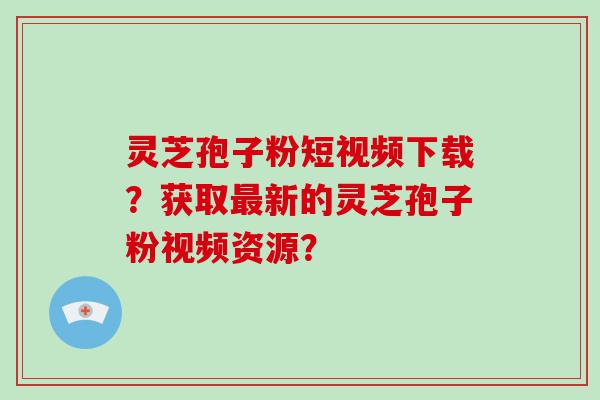 灵芝孢子粉短视频下载？获取新的灵芝孢子粉视频资源？