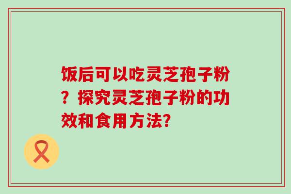 饭后可以吃灵芝孢子粉？探究灵芝孢子粉的功效和食用方法？