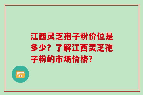 江西灵芝孢子粉价位是多少？了解江西灵芝孢子粉的市场价格？