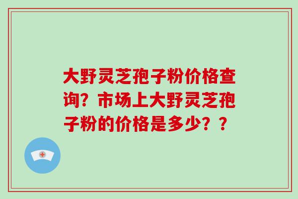 大野灵芝孢子粉价格查询？市场上大野灵芝孢子粉的价格是多少？？