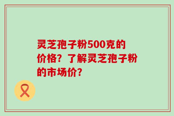 灵芝孢子粉500克的价格？了解灵芝孢子粉的市场价？