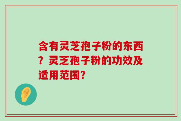 含有灵芝孢子粉的东西？灵芝孢子粉的功效及适用范围？