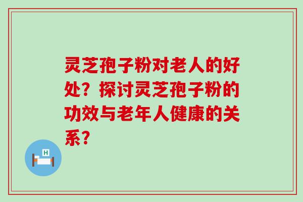 灵芝孢子粉对老人的好处？探讨灵芝孢子粉的功效与老年人健康的关系？