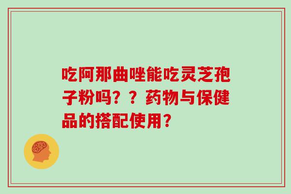 吃阿那曲唑能吃灵芝孢子粉吗？？与保健品的搭配使用？