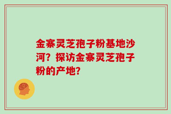 金寨灵芝孢子粉基地沙河？探访金寨灵芝孢子粉的产地？