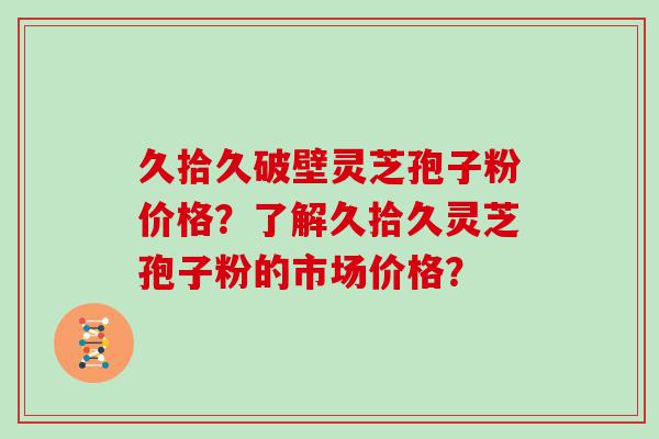 久拾久破壁灵芝孢子粉价格？了解久拾久灵芝孢子粉的市场价格？