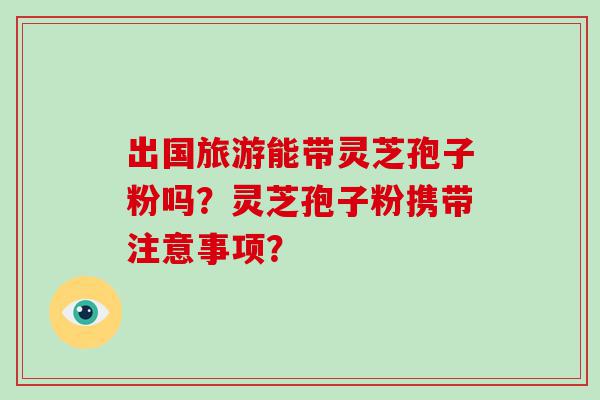 出国旅游能带灵芝孢子粉吗？灵芝孢子粉携带注意事项？