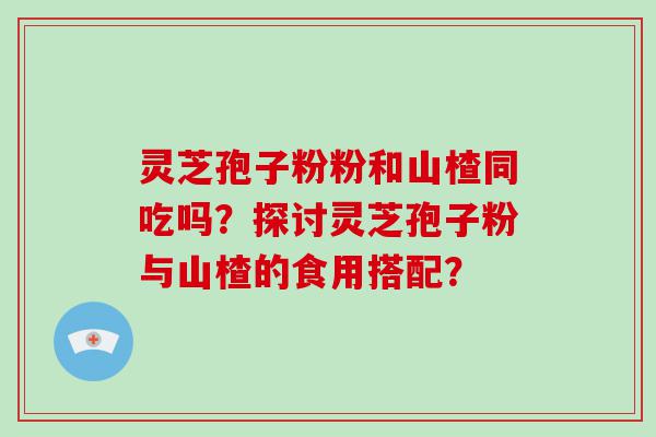 灵芝孢子粉粉和山楂同吃吗？探讨灵芝孢子粉与山楂的食用搭配？