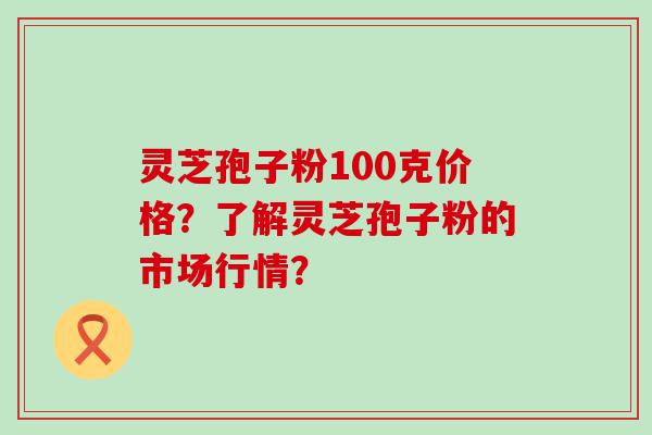 灵芝孢子粉100克价格？了解灵芝孢子粉的市场行情？