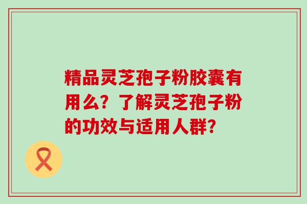 精品灵芝孢子粉胶囊有用么？了解灵芝孢子粉的功效与适用人群？