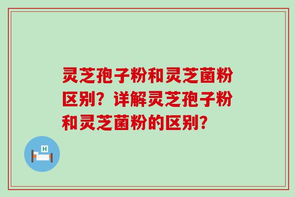 灵芝孢子粉和灵芝菌粉区别？详解灵芝孢子粉和灵芝菌粉的区别？