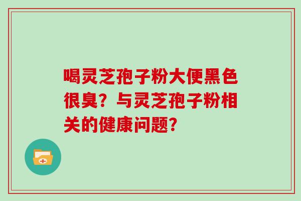 喝灵芝孢子粉大便黑色很臭？与灵芝孢子粉相关的健康问题？