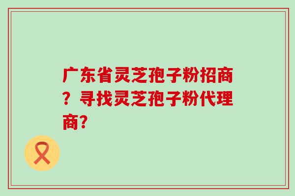 广东省灵芝孢子粉招商？寻找灵芝孢子粉代理商？