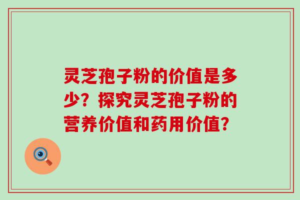 灵芝孢子粉的价值是多少？探究灵芝孢子粉的营养价值和药用价值？