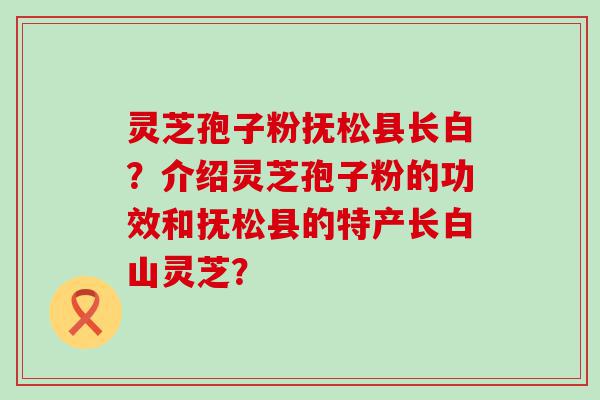 灵芝孢子粉抚松县长白？介绍灵芝孢子粉的功效和抚松县的特产长白山灵芝？