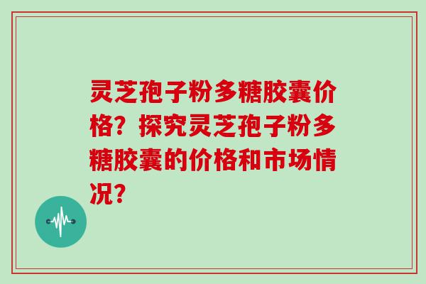 灵芝孢子粉多糖胶囊价格？探究灵芝孢子粉多糖胶囊的价格和市场情况？