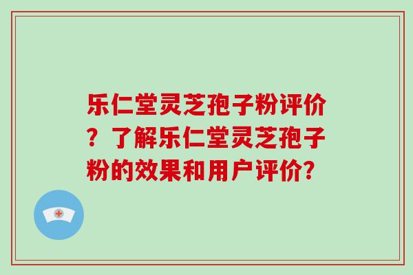 乐仁堂灵芝孢子粉评价？了解乐仁堂灵芝孢子粉的效果和用户评价？