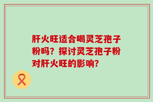 火旺适合喝灵芝孢子粉吗？探讨灵芝孢子粉对火旺的影响？