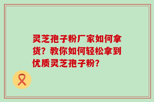 灵芝孢子粉厂家如何拿货？教你如何轻松拿到优质灵芝孢子粉？