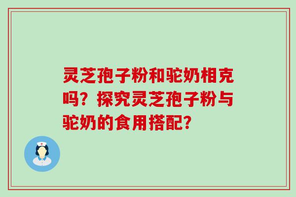 灵芝孢子粉和驼奶相克吗？探究灵芝孢子粉与驼奶的食用搭配？