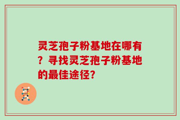 灵芝孢子粉基地在哪有？寻找灵芝孢子粉基地的佳途径？