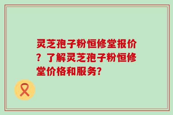 灵芝孢子粉恒修堂报价？了解灵芝孢子粉恒修堂价格和服务？