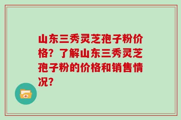 山东三秀灵芝孢子粉价格？了解山东三秀灵芝孢子粉的价格和销售情况？