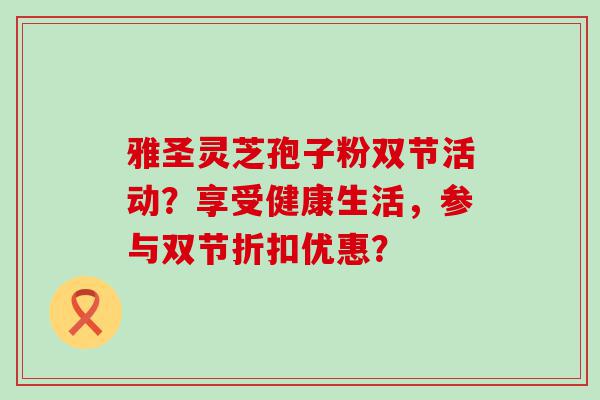 雅圣灵芝孢子粉双节活动？享受健康生活，参与双节折扣优惠？