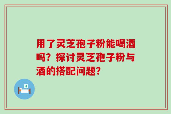 用了灵芝孢子粉能喝酒吗？探讨灵芝孢子粉与酒的搭配问题？