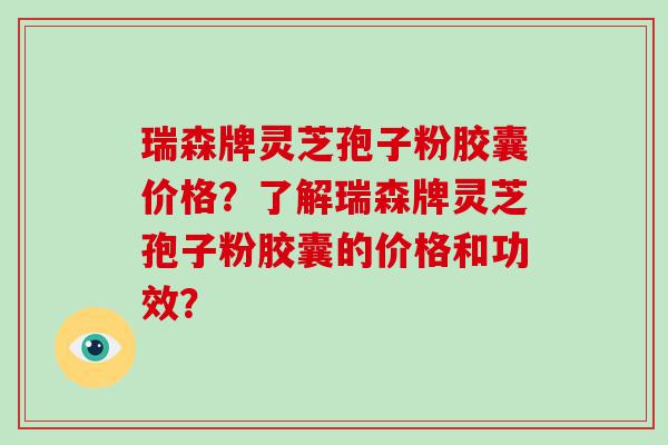 瑞森牌灵芝孢子粉胶囊价格？了解瑞森牌灵芝孢子粉胶囊的价格和功效？