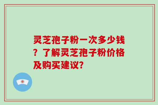 灵芝孢子粉一次多少钱？了解灵芝孢子粉价格及购买建议？