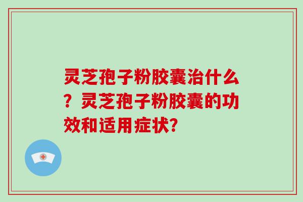 灵芝孢子粉胶囊什么？灵芝孢子粉胶囊的功效和适用症状？