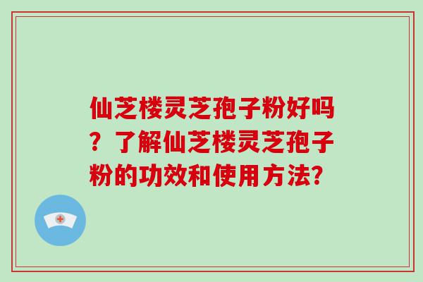 仙芝楼灵芝孢子粉好吗？了解仙芝楼灵芝孢子粉的功效和使用方法？