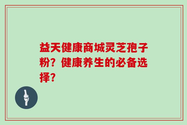 益天健康商城灵芝孢子粉？健康养生的必备选择？