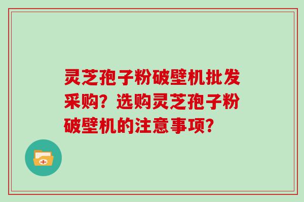 灵芝孢子粉破壁机批发采购？选购灵芝孢子粉破壁机的注意事项？