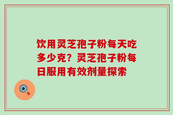 饮用灵芝孢子粉每天吃多少克？灵芝孢子粉每日服用有效剂量探索