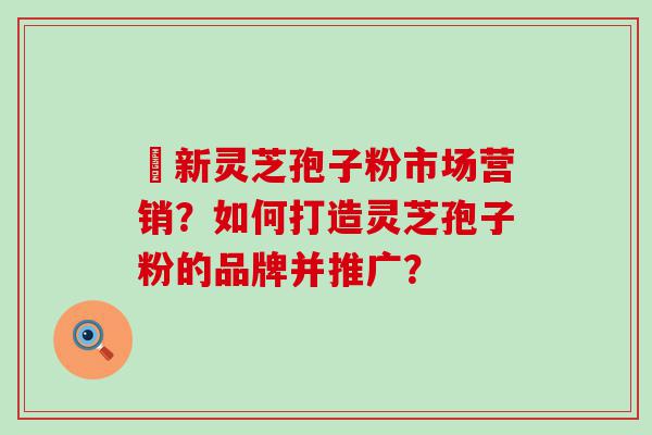 筎新灵芝孢子粉市场营销？如何打造灵芝孢子粉的品牌并推广？