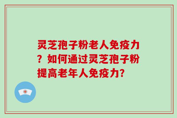 灵芝孢子粉老人免疫力？如何通过灵芝孢子粉提高老年人免疫力？