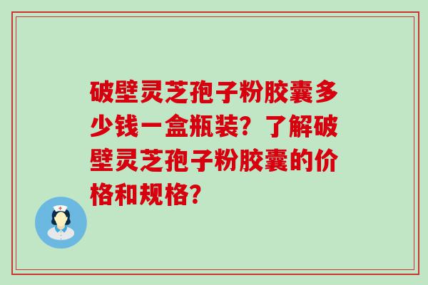 破壁灵芝孢子粉胶囊多少钱一盒瓶装？了解破壁灵芝孢子粉胶囊的价格和规格？