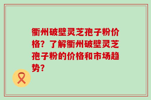 衢州破壁灵芝孢子粉价格？了解衢州破壁灵芝孢子粉的价格和市场趋势？