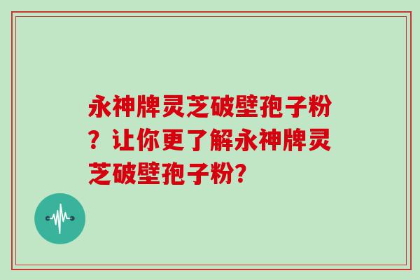 永神牌灵芝破壁孢子粉？让你更了解永神牌灵芝破壁孢子粉？