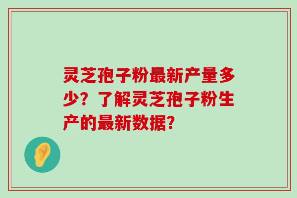 灵芝孢子粉新产量多少？了解灵芝孢子粉生产的新数据？