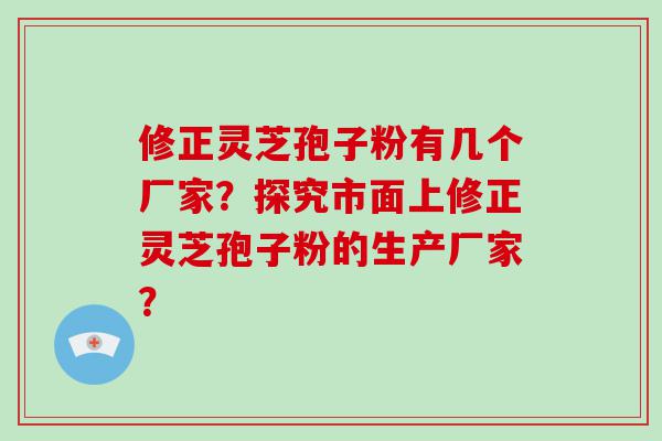 修正灵芝孢子粉有几个厂家？探究市面上修正灵芝孢子粉的生产厂家？