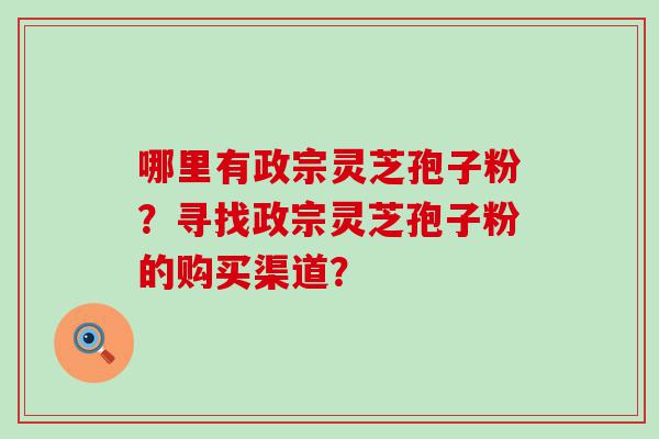 哪里有政宗灵芝孢子粉？寻找政宗灵芝孢子粉的购买渠道？