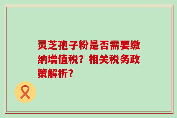 灵芝孢子粉是否需要缴纳增值税？相关税务政策解析？