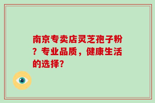 南京专卖店灵芝孢子粉？专业品质，健康生活的选择？