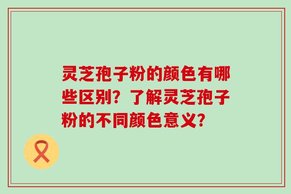 灵芝孢子粉的颜色有哪些区别？了解灵芝孢子粉的不同颜色意义？