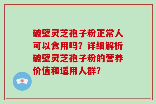 破壁灵芝孢子粉正常人可以食用吗？详细解析破壁灵芝孢子粉的营养价值和适用人群？