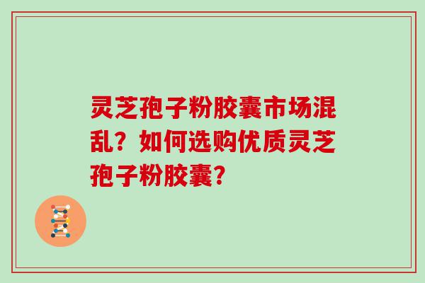 灵芝孢子粉胶囊市场混乱？如何选购优质灵芝孢子粉胶囊？