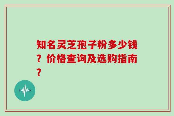 知名灵芝孢子粉多少钱？价格查询及选购指南？